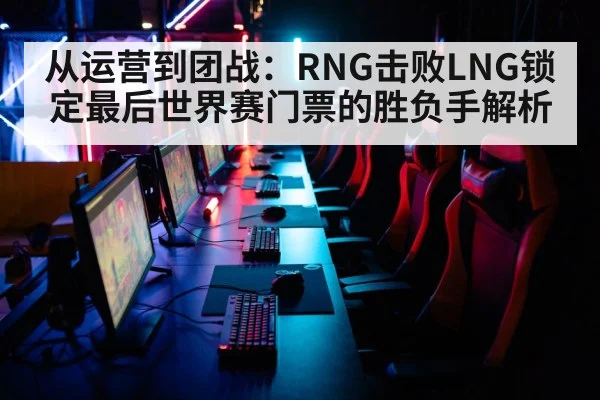 从运营到团战：RNG击败LNG锁定最后世界赛门票的胜负手解析